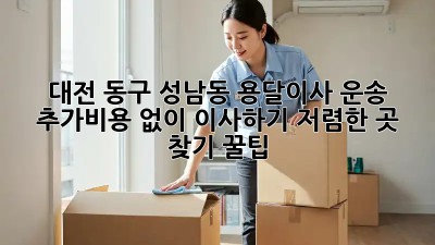 대전 동구 성남동 용달이사 운송: 추가비용 없이 이사하기! 저렴한 곳 찾기 꿀팁 ✨